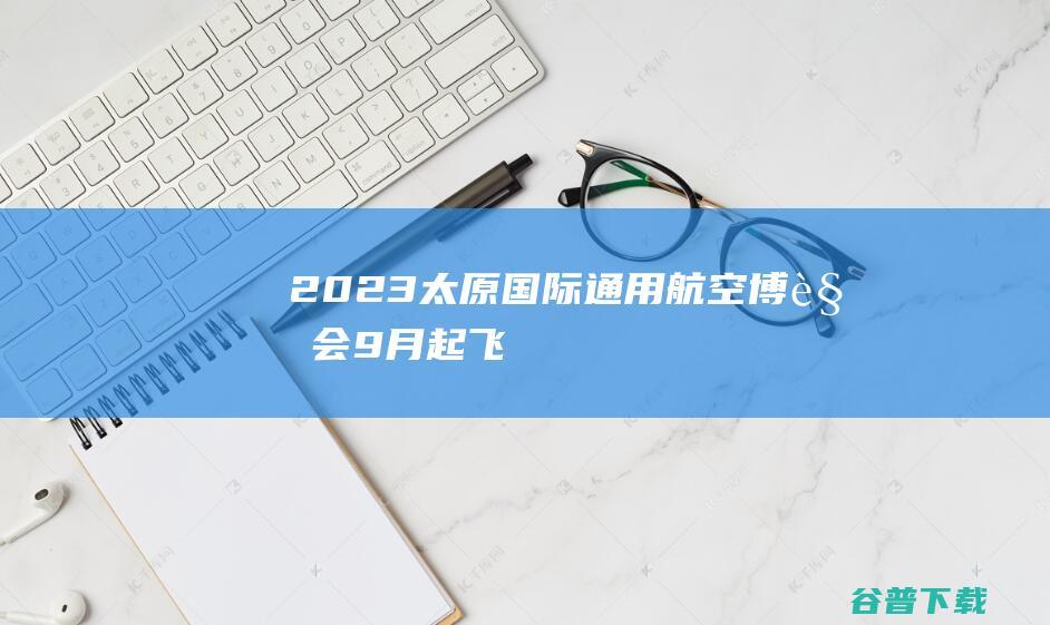 2023太原国际通用航空博览会9月“起飞”|航展|太原市